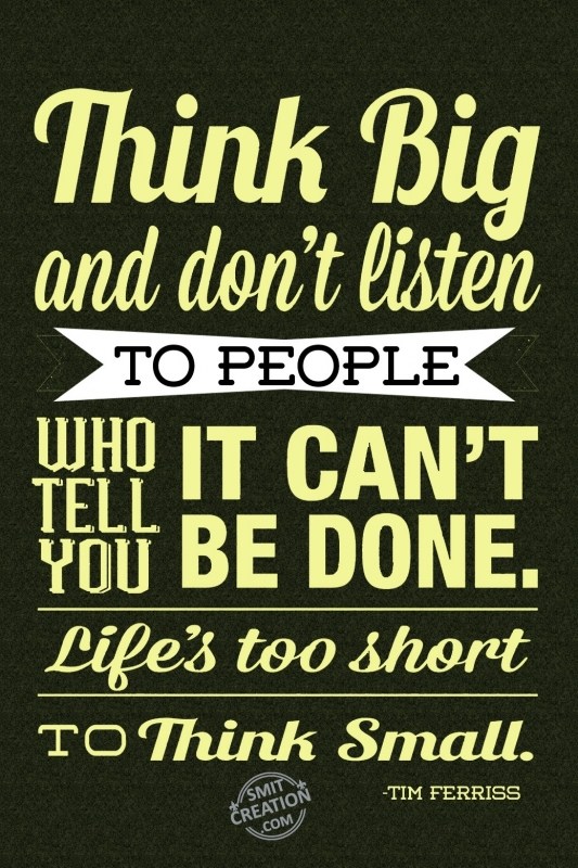THINK BIG AND DON’T LISTEN TO PEOPLE WHO TELL YOU IT CAN’T BE DONE. LIFE’S TOO SHORT TO THINK SMALL