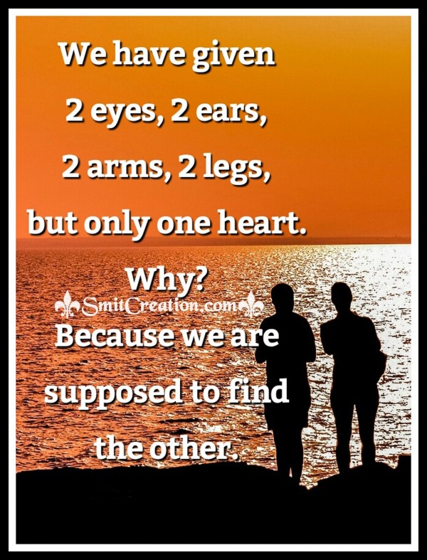 We have given 2 eyes, 2 ears, 2 arms, 2 legs,but only one heart. Why?