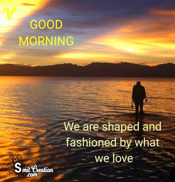 Good Morning – We are Shaped And Fashioned By What We Love